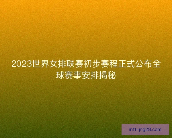 2023世界女排联赛初步赛程正式公布全球赛事安排揭秘