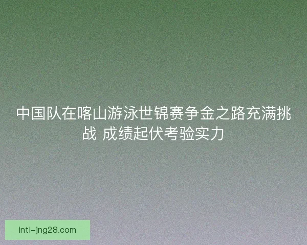 中国队在喀山游泳世锦赛争金之路充满挑战 成绩起伏考验实力 中国队在喀山游泳世锦赛争金之路充满挑战 成绩起伏考验实力