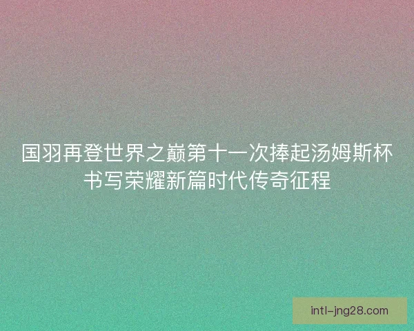 国羽再登世界之巅第十一次捧起汤姆斯杯书写荣耀新篇时代传奇征程