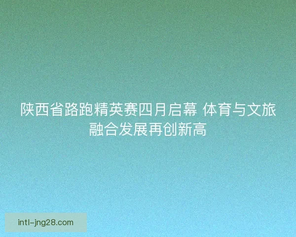 陕西省路跑精英赛四月启幕 体育与文旅融合发展再创新高