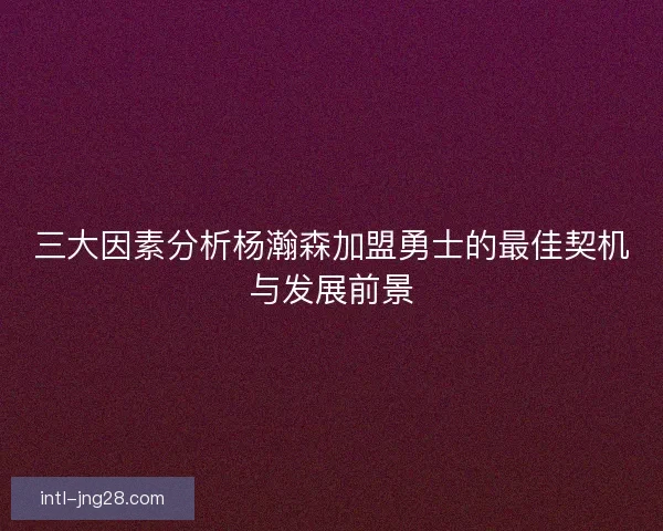 三大因素分析杨瀚森加盟勇士的最佳契机与发展前景