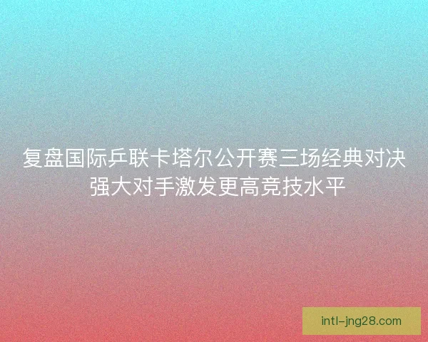 复盘国际乒联卡塔尔公开赛三场经典对决 强大对手激发更高竞技水平