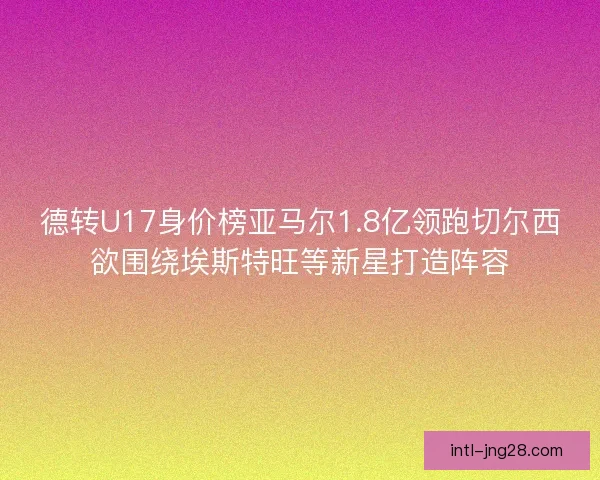 德转U17身价榜亚马尔1.8亿领跑切尔西欲围绕埃斯特旺等新星打造阵容
