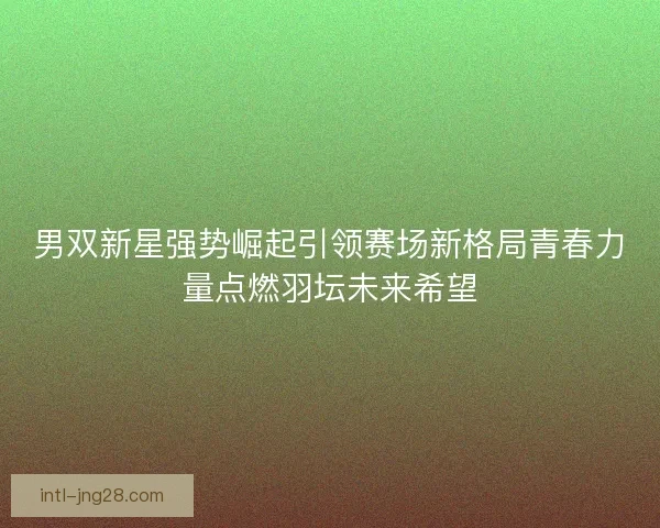 男双新星强势崛起引领赛场新格局青春力量点燃羽坛未来希望