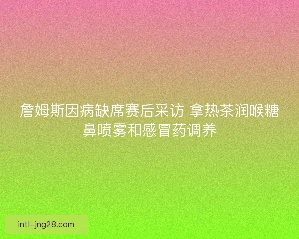詹姆斯因病缺席赛后采访 拿热茶润喉糖鼻喷雾和感冒药调养 詹姆斯因病缺席赛后采访 拿热茶润喉糖鼻喷雾和感冒药调养