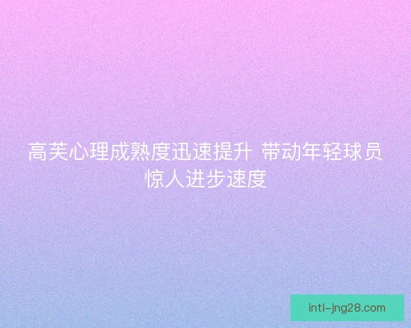 高芙心理成熟度迅速提升 带动年轻球员惊人进步速度