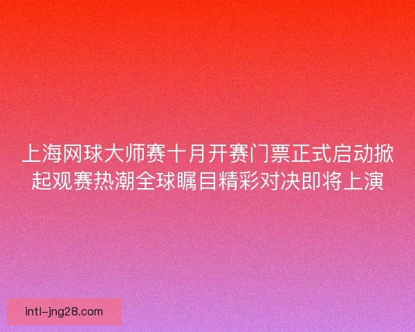 上海网球大师赛十月开赛门票正式启动掀起观赛热潮全球瞩目精彩对决即将上演