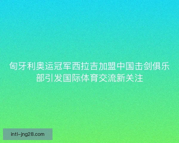 匈牙利奥运冠军西拉吉加盟中国击剑俱乐部引发国际体育交流新关注