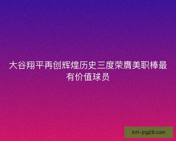 大谷翔平再创辉煌历史三度荣膺美职棒最有价值球员