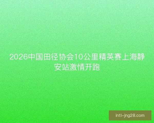 2026中国田径协会10公里精英赛上海静安站激情开跑 2026中国田径协会10公里精英赛上海静安站激情开跑