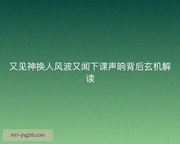 又见神换人风波又闻下课声响背后玄机解读 又见神换人风波又闻下课声响背后玄机解读