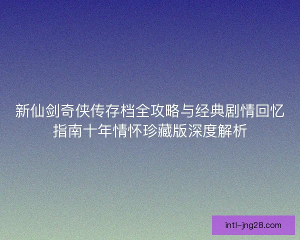 新仙剑奇侠传存档全攻略与经典剧情回忆指南十年情怀珍藏版深度解析