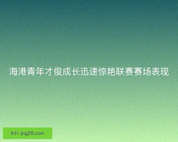 海港青年才俊成长迅速惊艳联赛赛场表现 海港青年才俊成长迅速惊艳联赛赛场表现