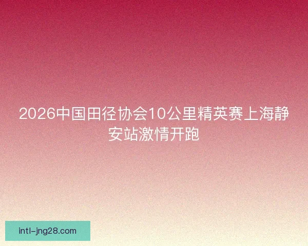 2026中国田径协会10公里精英赛上海静安站激情开跑