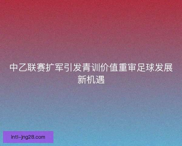 中乙联赛扩军引发青训价值重审足球发展新机遇