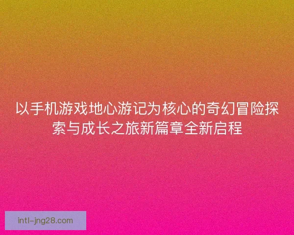以手机游戏地心游记为核心的奇幻冒险探索与成长之旅新篇章全新启程
