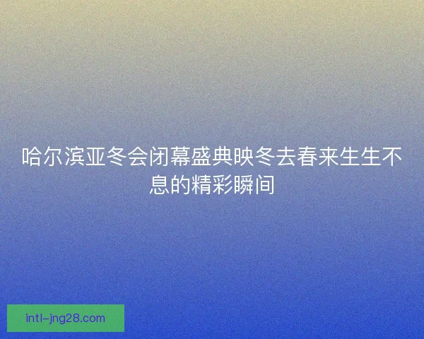 哈尔滨亚冬会闭幕盛典映冬去春来生生不息的精彩瞬间