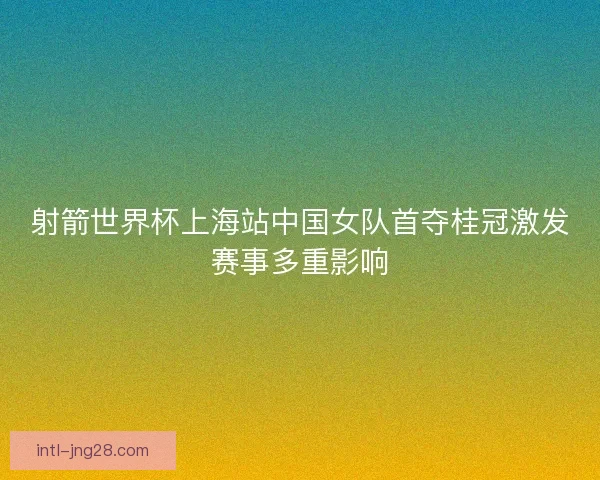 射箭世界杯上海站中国女队首夺桂冠激发赛事多重影响