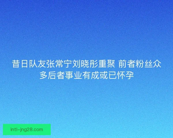 昔日队友张常宁刘晓彤重聚 前者粉丝众多后者事业有成或已怀孕