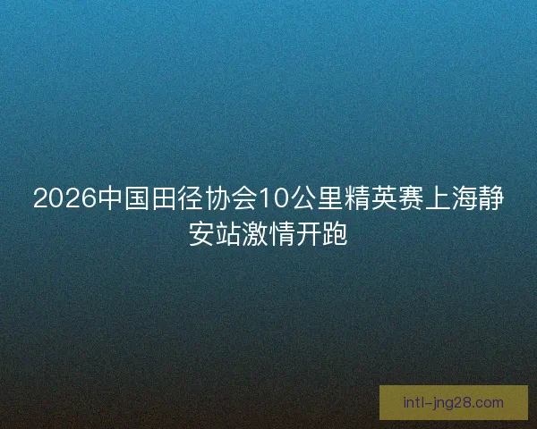2026中国田径协会10公里精英赛上海静安站激情开跑