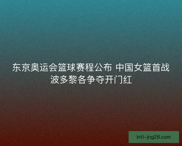 东京奥运会篮球赛程公布 中国女篮首战波多黎各争夺开门红