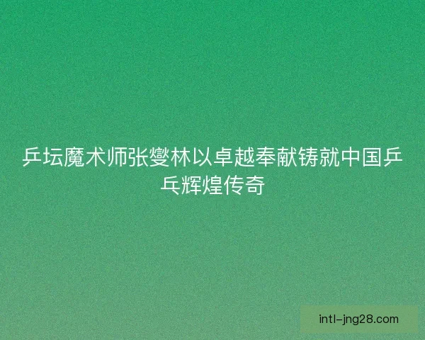 乒坛魔术师张燮林以卓越奉献铸就中国乒乓辉煌传奇